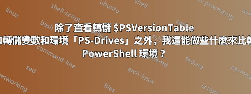 除了查看轉儲 $PSVersionTable 和轉儲變數和環境「PS-Drives」之外，我還能做些什麼來比較 PowerShell 環境？