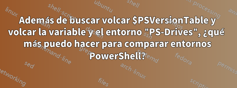 Además de buscar volcar $PSVersionTable y volcar la variable y el entorno "PS-Drives", ¿qué más puedo hacer para comparar entornos PowerShell?