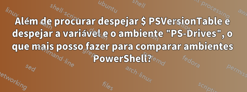 Além de procurar despejar $ PSVersionTable e despejar a variável e o ambiente "PS-Drives", o que mais posso fazer para comparar ambientes PowerShell?