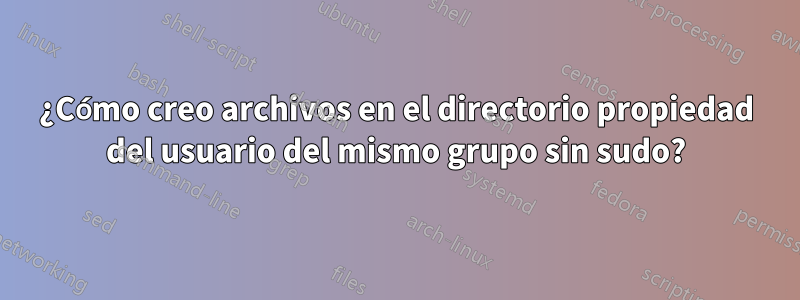 ¿Cómo creo archivos en el directorio propiedad del usuario del mismo grupo sin sudo?