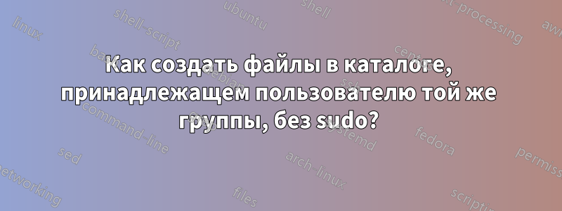 Как создать файлы в каталоге, принадлежащем пользователю той же группы, без sudo?