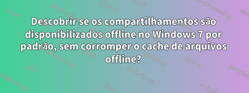 Descobrir se os compartilhamentos são disponibilizados offline no Windows 7 por padrão, sem corromper o cache de arquivos offline?