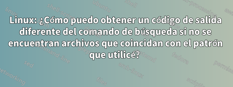 Linux: ¿Cómo puedo obtener un código de salida diferente del comando de búsqueda si no se encuentran archivos que coincidan con el patrón que utilicé? 