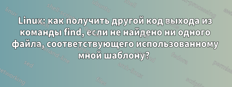 Linux: как получить другой код выхода из команды find, если не найдено ни одного файла, соответствующего использованному мной шаблону? 