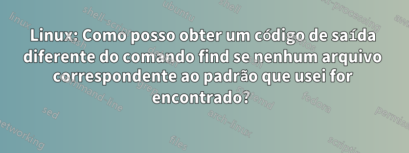 Linux: Como posso obter um código de saída diferente do comando find se nenhum arquivo correspondente ao padrão que usei for encontrado? 