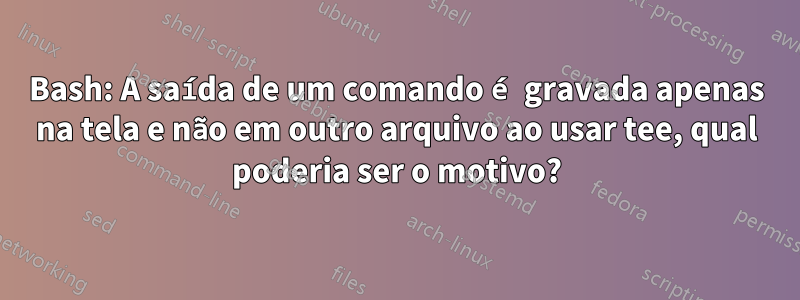 Bash: A saída de um comando é gravada apenas na tela e não em outro arquivo ao usar tee, qual poderia ser o motivo?