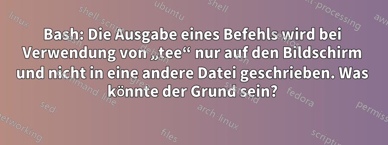 Bash: Die Ausgabe eines Befehls wird bei Verwendung von „tee“ nur auf den Bildschirm und nicht in eine andere Datei geschrieben. Was könnte der Grund sein?