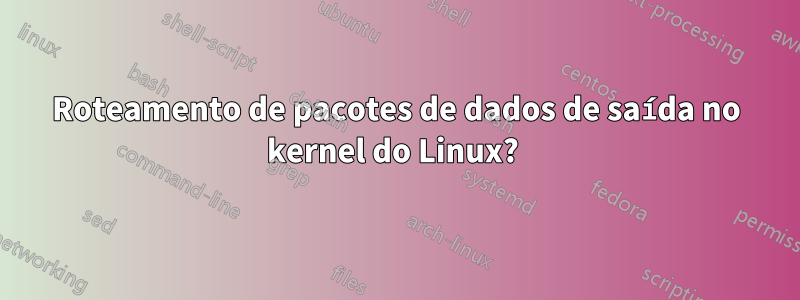 Roteamento de pacotes de dados de saída no kernel do Linux? 