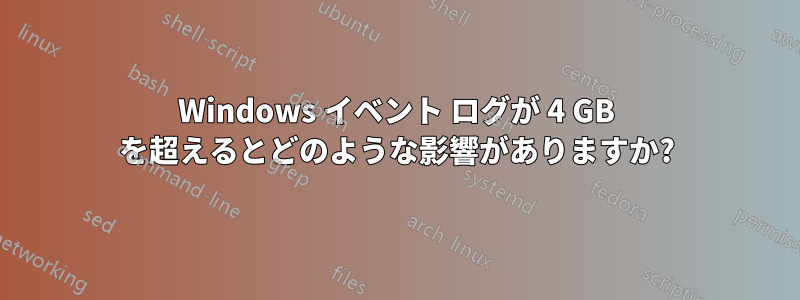 Windows イベント ログが 4 GB を超えるとどのような影響がありますか?