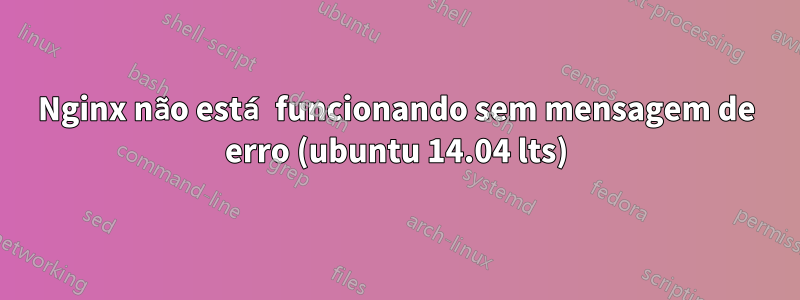 Nginx não está funcionando sem mensagem de erro (ubuntu 14.04 lts)