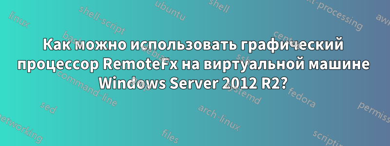 Как можно использовать графический процессор RemoteFx на виртуальной машине Windows Server 2012 R2?