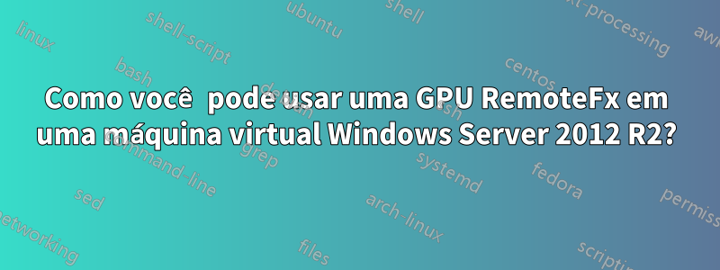 Como você pode usar uma GPU RemoteFx em uma máquina virtual Windows Server 2012 R2?