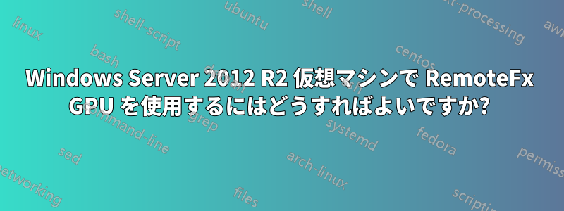 Windows Server 2012 R2 仮想マシンで RemoteFx GPU を使用するにはどうすればよいですか?