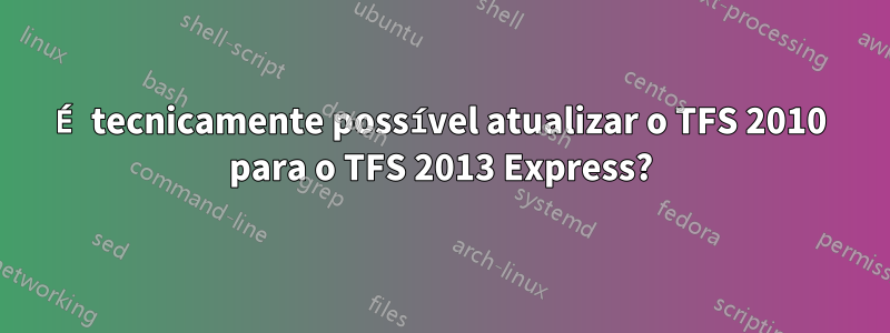 É tecnicamente possível atualizar o TFS 2010 para o TFS 2013 Express?