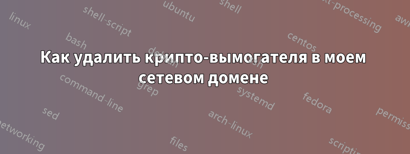 Как удалить крипто-вымогателя в моем сетевом домене