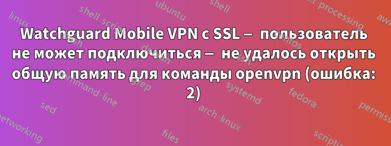 Watchguard Mobile VPN с SSL — пользователь не может подключиться — не удалось открыть общую память для команды openvpn (ошибка: 2)