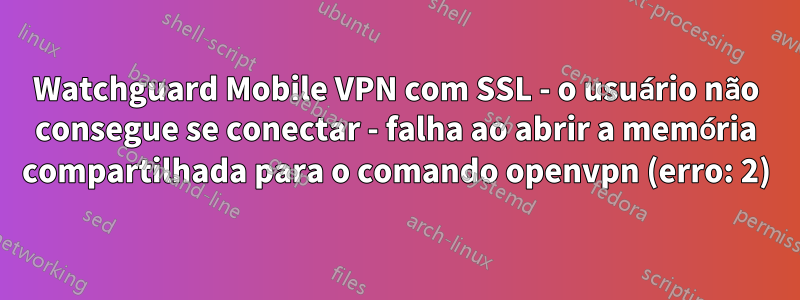 Watchguard Mobile VPN com SSL - o usuário não consegue se conectar - falha ao abrir a memória compartilhada para o comando openvpn (erro: 2)