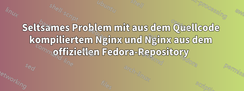 Seltsames Problem mit aus dem Quellcode kompiliertem Nginx und Nginx aus dem offiziellen Fedora-Repository