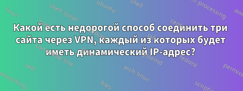 Какой есть недорогой способ соединить три сайта через VPN, каждый из которых будет иметь динамический IP-адрес?