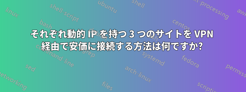 それぞれ動的 IP を持つ 3 つのサイトを VPN 経由で安価に接続する方法は何ですか?