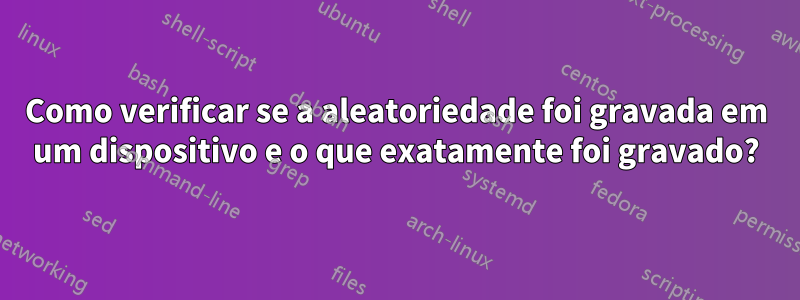 Como verificar se a aleatoriedade foi gravada em um dispositivo e o que exatamente foi gravado?