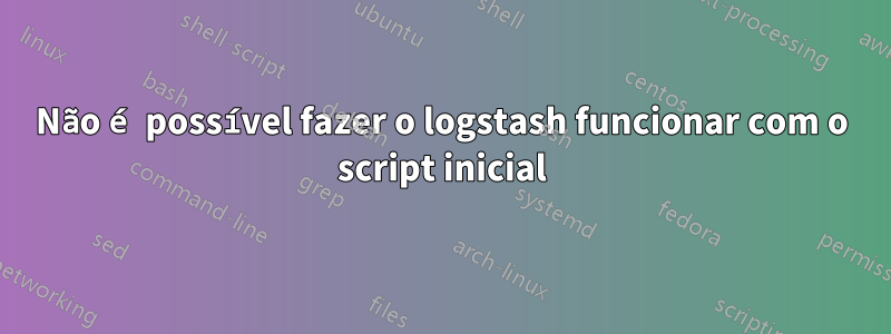 Não é possível fazer o logstash funcionar com o script inicial