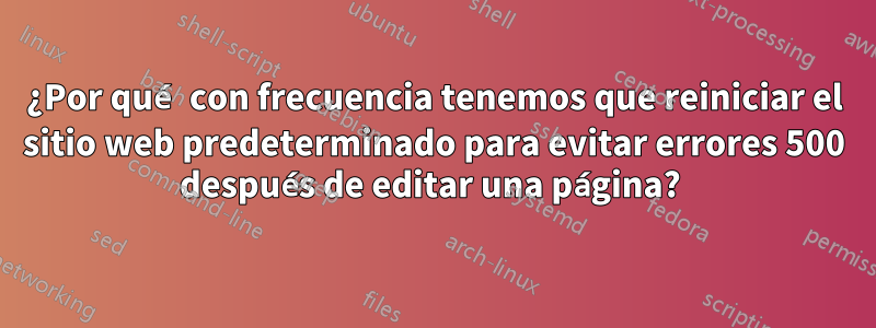 ¿Por qué con frecuencia tenemos que reiniciar el sitio web predeterminado para evitar errores 500 después de editar una página? 