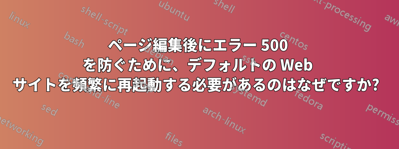 ページ編集後にエラー 500 を防ぐために、デフォルトの Web サイトを頻繁に再起動する必要があるのはなぜですか? 