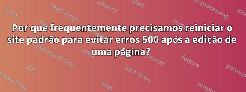 Por que frequentemente precisamos reiniciar o site padrão para evitar erros 500 após a edição de uma página? 