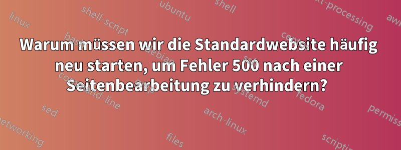 Warum müssen wir die Standardwebsite häufig neu starten, um Fehler 500 nach einer Seitenbearbeitung zu verhindern? 