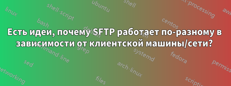 Есть идеи, почему SFTP работает по-разному в зависимости от клиентской машины/сети?