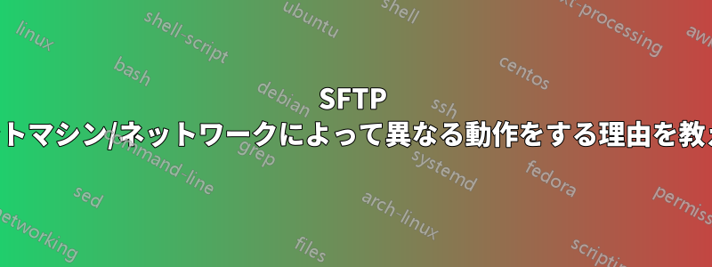 SFTP がクライアントマシン/ネットワークによって異なる動作をする理由を教えてください