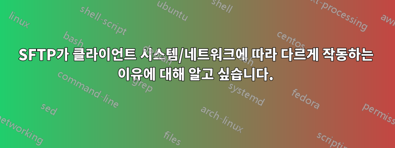 SFTP가 클라이언트 시스템/네트워크에 따라 다르게 작동하는 이유에 대해 알고 싶습니다.