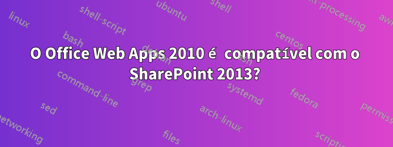 O Office Web Apps 2010 é compatível com o SharePoint 2013?