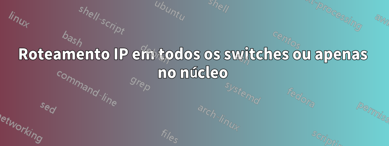 Roteamento IP em todos os switches ou apenas no núcleo