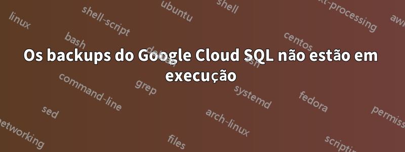 Os backups do Google Cloud SQL não estão em execução