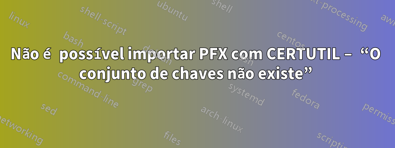 Não é possível importar PFX com CERTUTIL – “O conjunto de chaves não existe”