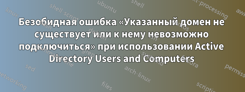 Безобидная ошибка «Указанный домен не существует или к нему невозможно подключиться» при использовании Active Directory Users and Computers