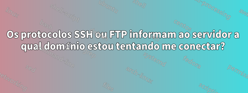 Os protocolos SSH ou FTP informam ao servidor a qual domínio estou tentando me conectar?