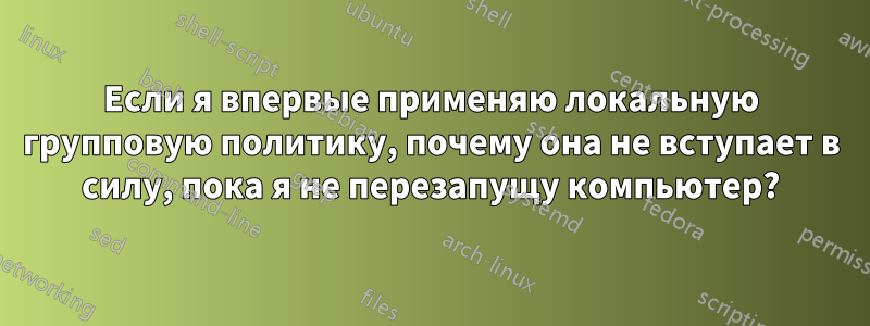 Если я впервые применяю локальную групповую политику, почему она не вступает в силу, пока я не перезапущу компьютер?