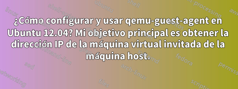 ¿Cómo configurar y usar qemu-guest-agent en Ubuntu 12.04? Mi objetivo principal es obtener la dirección IP de la máquina virtual invitada de la máquina host.