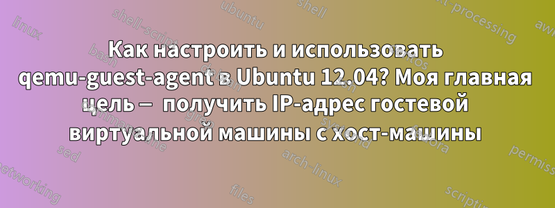 Как настроить и использовать qemu-guest-agent в Ubuntu 12.04? Моя главная цель — получить IP-адрес гостевой виртуальной машины с хост-машины