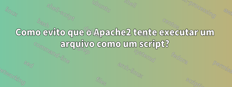 Como evito que o Apache2 tente executar um arquivo como um script?