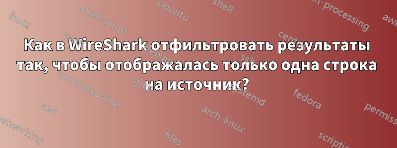 Как в WireShark отфильтровать результаты так, чтобы отображалась только одна строка на источник?