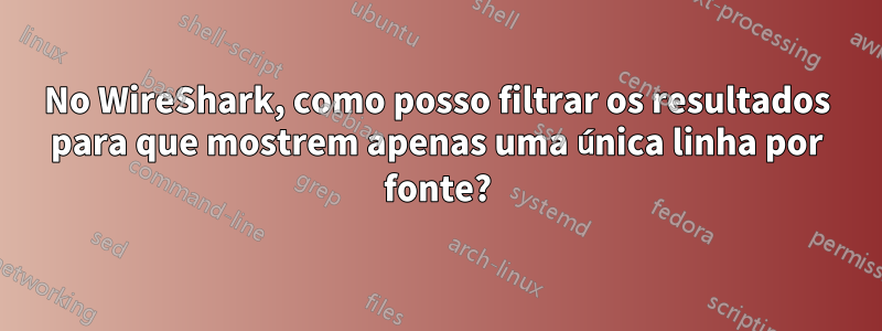 No WireShark, como posso filtrar os resultados para que mostrem apenas uma única linha por fonte?