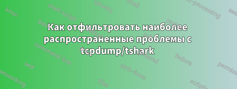 Как отфильтровать наиболее распространенные проблемы с tcpdump/tshark