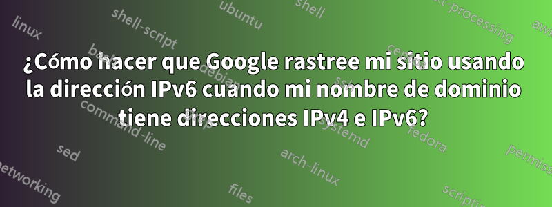 ¿Cómo hacer que Google rastree mi sitio usando la dirección IPv6 cuando mi nombre de dominio tiene direcciones IPv4 e IPv6?