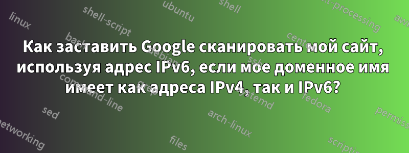 Как заставить Google сканировать мой сайт, используя адрес IPv6, если мое доменное имя имеет как адреса IPv4, так и IPv6?