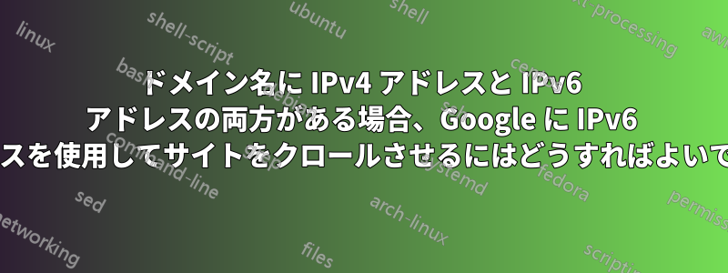 ドメイン名に IPv4 アドレスと IPv6 アドレスの両方がある場合、Google に IPv6 アドレスを使用してサイトをクロールさせるにはどうすればよいですか?