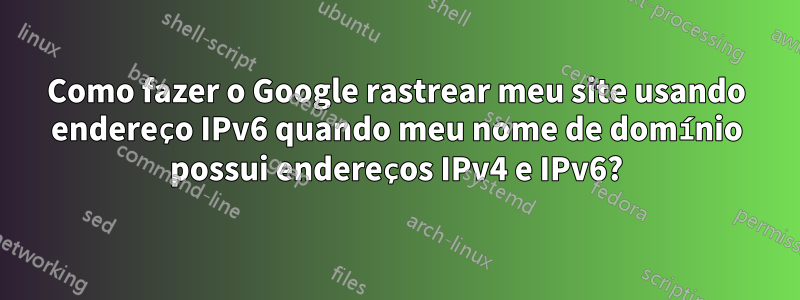 Como fazer o Google rastrear meu site usando endereço IPv6 quando meu nome de domínio possui endereços IPv4 e IPv6?